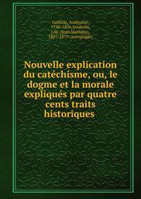 Nouvelle explication du catechisme, ou, le dogme et la morale expliques par quatre cents traits historiques .