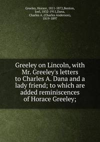 Greeley on Lincoln, with Mr. Greeley's letters to Charles A. Dana and a lady friend; to which are added reminiscences of Horace Greeley;
