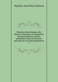 Histoire physiologique des Plantes d'Europe, ou exposition des ph?nom?nes qu'elles presentent dans les diverses periodes de leur d?veloppement