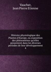 Histoire physiologique des Plantes d'Europe, ou exposition des ph?nom?nes qu'elles presentent dans les diverses periodes de leur d?veloppement