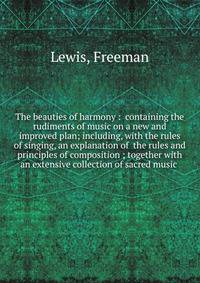 The beauties of harmony : containing the rudiments of music on a new and improved plan; including, with the rules of singing, an explanation of the rules and principles of composition ; together with an extensive collection of sacred music .