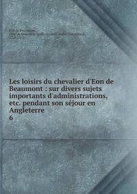 Les loisirs du chevalier d'Eon de Beaumont : sur divers sujets importants d'administrations, etc. pendant son s?jour en Angleterre