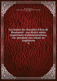 Les loisirs du chevalier d'Eon de Beaumont : sur divers sujets importants d'administrations, etc. pendant son s?jour en Angleterre