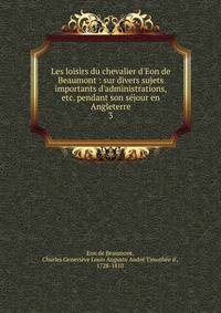 Les loisirs du chevalier d'Eon de Beaumont : sur divers sujets importants d'administrations, etc. pendant son s?jour en Angleterre