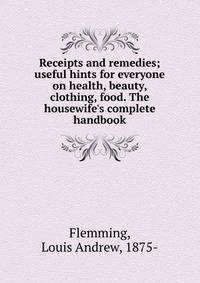 Receipts and remedies; useful hints for everyone on health, beauty, clothing, food. The housewife's complete handbook