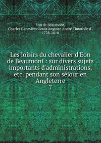 Les loisirs du chevalier d'Eon de Beaumont : sur divers sujets importants d'administrations, etc. pendant son s?jour en Angleterre