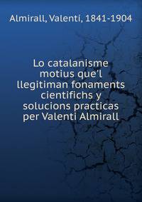 Lo catalanisme motius que'l llegitiman fonaments cientifichs y solucions practicas per Valenti Almirall