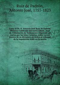 Carta al Dr. D. Antonio Jose Ruiz de Padron, Ministro Calificado del Santo Oficio, abad de Villamartin de Valdeorres y diputado en cortes por las Islas Canarias, sobre varios puntos de su dictamen en orden al tribunal de la inquisicion leido en la sesion