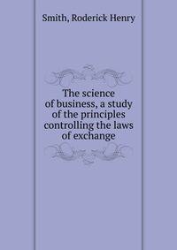 The science of business, a study of the principles controlling the laws of exchange