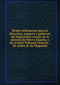 Reales ordenanzas para la direccion, regimen y gobierno del importante cuerpo de la mineria de Nueva-Espana, y de su Real Tribunal General. / De orden de Su Magestad