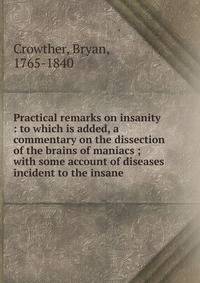 Practical remarks on insanity : to which is added, a commentary on the dissection of the brains of maniacs ; with some account of diseases incident to the insane