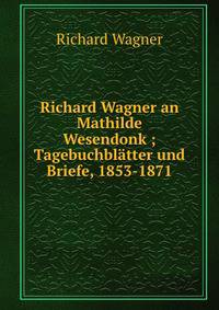 Richard Wagner an Mathilde Wesendonk ; Tagebuchbl?tter und Briefe, 1853-1871