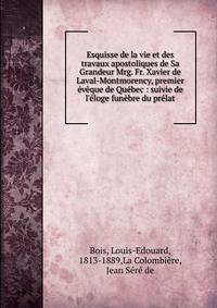 Esquisse de la vie et des travaux apostoliques de Sa Grandeur Mrg. Fr. Xavier de Laval-Montmorency, premier ?v?que de Qu?bec : suivie de l'?loge fun?bre du pr?lat