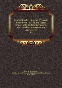 Les loisirs du chevalier d'Eon de Beaumont : sur divers sujets importants d'administrations, etc. pendant son s?jour en Angleterre