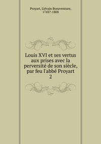 Louis XVI et ses vertus aux prises avec la perversit? de son si?cle, par feu l'abb? Proyart
