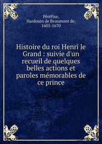 Histoire du roi Henri le Grand : suivie d'un recueil de quelques belles actions et paroles m?morables de ce prince