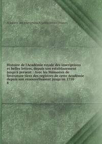 Histoire de l'Acad?mie royale des inscriptions et belles lettres, depuis son establissement jusqu'? pr?sent : Avec les M?moires de litt?rature tirez des registres de cette Acad?mie depuis son renouvellement jusqu'en 1710