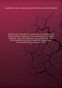 Histoire de l'Acad?mie royale des inscriptions et belles lettres, depuis son establissement jusqu'? pr?sent : Avec les M?moires de litt?rature tirez des registres de cette Acad?mie depuis son renouvellement jusqu'en 1710