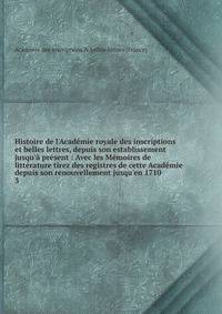 Histoire de l'Acad?mie royale des inscriptions et belles lettres, depuis son establissement jusqu'? pr?sent : Avec les M?moires de litt?rature tirez des registres de cette Acad?mie depuis son renouvellement jusqu'en 1710