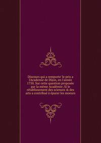 Discours qui a remporte' le prix a l'Academie de Dijon, en l'ann?e 1750. Sur cette question propos?e par la m?me Acad?mie; Si le r?tablissement des sciences &amp; des arts a contribu? ? ?purer les moeurs
