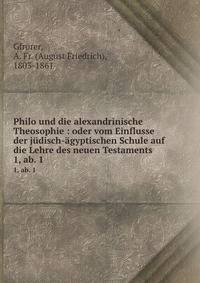 Philo und die alexandrinische Theosophie : oder vom Einflusse der jdisch-gyptischen Schule auf die Lehre des neuen Testaments. 1, ab. 1