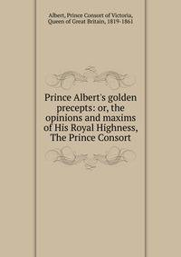 Prince Albert's golden precepts: or, the opinions and maxims of His Royal Highness, The Prince Consort