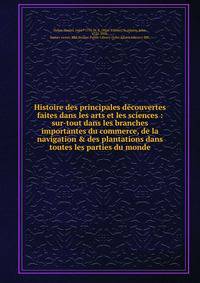 Histoire des principales d?couvertes faites dans les arts et les sciences : sur-tout dans les branches importantes du commerce, de la navigation &amp; des plantations dans toutes les parties du monde