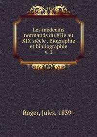 Les mdecins normands du XIIe au XIX sicle . Biographie et bibliographie. v. 1