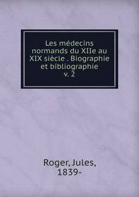 Les mdecins normands du XIIe au XIX sicle . Biographie et bibliographie. v. 2