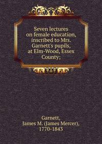 Seven lectures on female education, inscribed to Mrs. Garnett's pupils, at Elm-Wood, Essex County;
