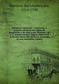 Banquete espiritual : voluntario, e gratuito em favor das almas do purgatorio, e de todo o siel Christ?o, c.d.o. a' sempre excelsa virgem emperatriz soberana Maria M?i de Deos, venerada no seu santissimo rosario