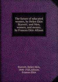 The future of educated women, by Helen Ekin Starrett; and Men, women, and money, by Frances Ekin Allison