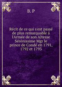 R?cit de ce qui s'est pass? de plus remarquable ? l'Arm?e de son Altesse S?r?nissime Mgr le prince de Cond? en 1791, 1792 et 1793