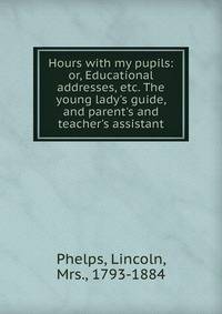 Hours with my pupils: or, Educational addresses, etc. The young lady's guide, and parent's and teacher's assistant