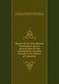 Report of the Schoolhouse Commission upon a general plan for the consolidation of public schools in the District of Columbia