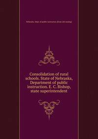 Consolidation of rural schools. State of Nebraska, Department of public instruction. E. C. Bishop, state superintendent