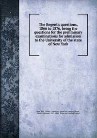 The Regent's questions, 1866 to 1876, being the questions for the preliminary examinations for admission to the University of the state of New York