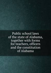 Public school laws of the state of Alabama, together with forms for teachers, officers and the constitution of Alabama