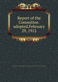 Report of the Committee.adopted.February 29, 1912