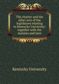 The charter and the other acts of the legislature relating to Kentucky University: together with the statutes and laws