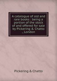 A catalogue of old and rare books : being a portion of the stock of and offered for sale by Pickering &amp; Chatto ., London