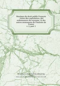 Maximes du droit public Franois : tires des capitulaires, des ordonnances du royaume, & des autres monumens de l`histoire de France. v. 2, part 1