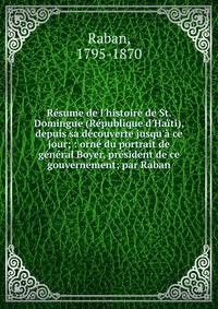 R?sume de l'histoire de St. Domingue (R?publique d'Ha?ti), depuis sa d?couverte jusqu'? ce jour; : orn? du portrait de g?n?ral Boyer, pr?sident de ce gouvernement; par Raban.