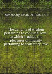 The delights of wisdom pertaining to conjugial love; to which is added the pleasures of insanity pertaining to scortatory love