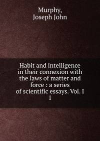Habit and intelligence in their connexion with the laws of matter and force : a series of scientific essays. Vol. I. 1