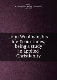 John Woolman, his life &amp; our times; being a study in applied Christianity