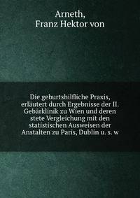 Die geburtshilfliche Praxis, erlautert durch Ergebnisse der II. Gebarklinik zu Wien und deren stete Vergleichung mit den statistischen Ausweisen der Anstalten zu Paris, Dublin u. s. w
