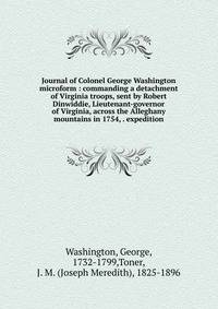 Journal of Colonel George Washington microform : commanding a detachment of Virginia troops, sent by Robert Dinwiddie, Lieutenant-governor of Virginia, across the Alleghany mountains in 1754, . expedition