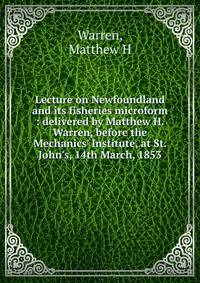 Lecture on Newfoundland and its fisheries microform : delivered by Matthew H. Warren, before the Mechanics' Institute, at St. John's, 14th March, 1853