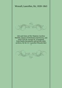 Life and times of Her Majesty Caroline Matilda, Queen of Denmark and Norway, and sister of H.M. George III. of England, from family documents and private state archives. By Sir C.F. Lascelles Wraxall, Bart. 1